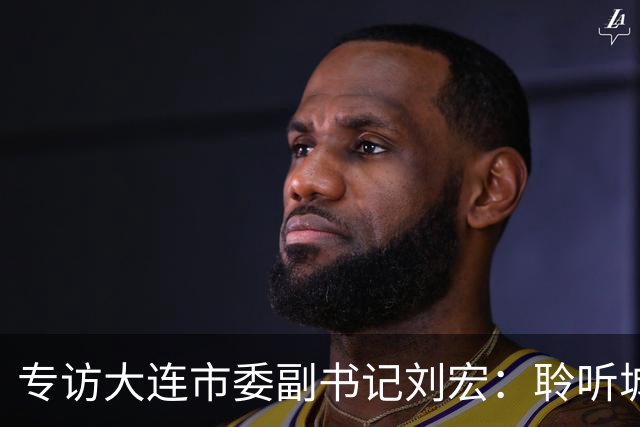 专访大连市委副书记刘宏：聆听城市的心跳和脉搏